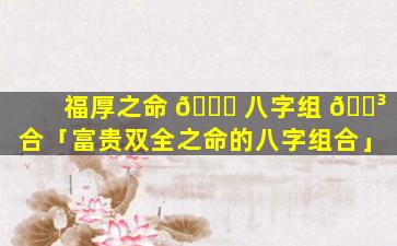 福厚之命 🐛 八字组 🌳 合「富贵双全之命的八字组合」
